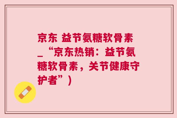 京东 益节氨糖软骨素_“京东热销：益节氨糖软骨素，关节健康守护者”)