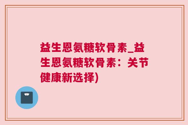 益生恩氨糖软骨素_益生恩氨糖软骨素：关节健康新选择)