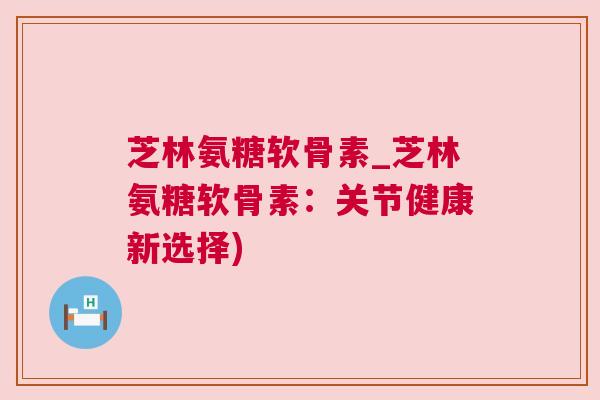 芝林氨糖软骨素_芝林氨糖软骨素:关节健康新选择) 芝林氨糖软骨素_芝林氨糖软骨素:关节健康新选择)