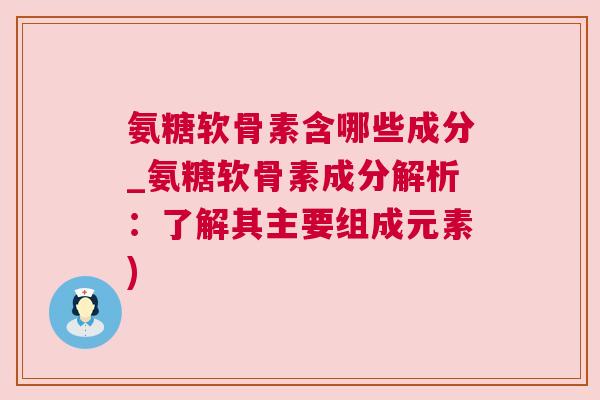 氨糖软骨素含哪些成分_氨糖软骨素成分解析:了解其主要组成元素)