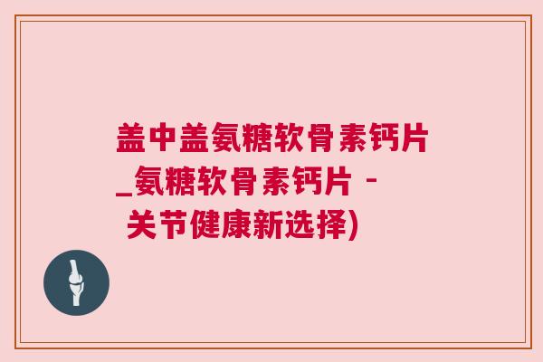 盖中盖氨糖软骨素钙片_氨糖软骨素钙片 - 关节健康新选择)
