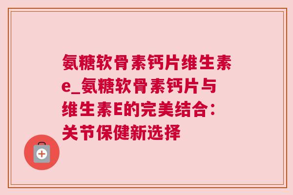 氨糖软骨素钙片维生素e_氨糖软骨素钙片与维生素E的完美结合:关节保健新选择