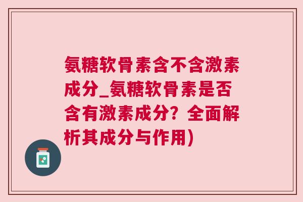 氨糖软骨素含不含激素成分_氨糖软骨素是否含有激素成分？全面解析其成分与作用)