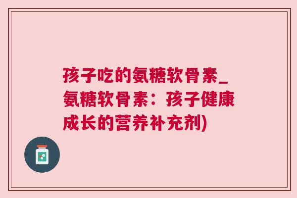 孩子吃的氨糖软骨素_氨糖软骨素:孩子健康成长的营养补充剂)