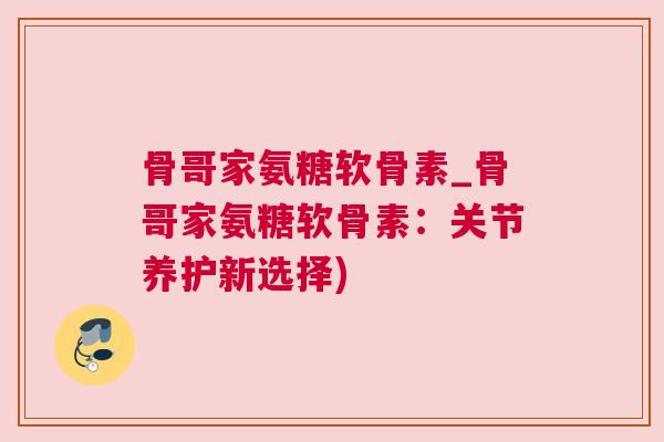 骨哥家氨糖软骨素_骨哥家氨糖软骨素：关节养护新选择)