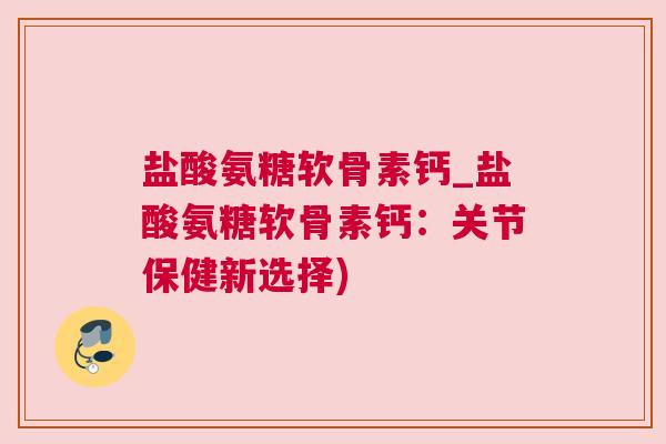 盐酸氨糖软骨素钙_盐酸氨糖软骨素钙：关节保健新选择)
