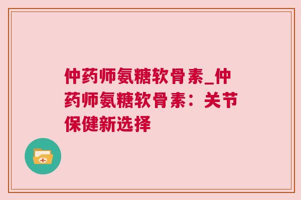 仲药师氨糖软骨素_仲药师氨糖软骨素:关节保健新选择