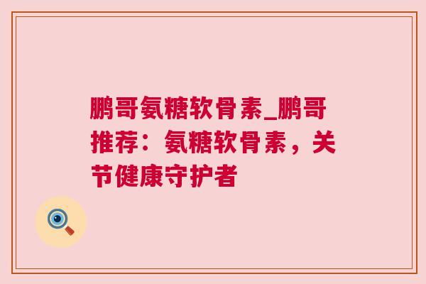 鹏哥氨糖软骨素_鹏哥推荐:氨糖软骨素,关节健康守护者