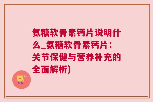 氨糖软骨素钙片说明什么_氨糖软骨素钙片:关节保健与营养补充的全面解析)