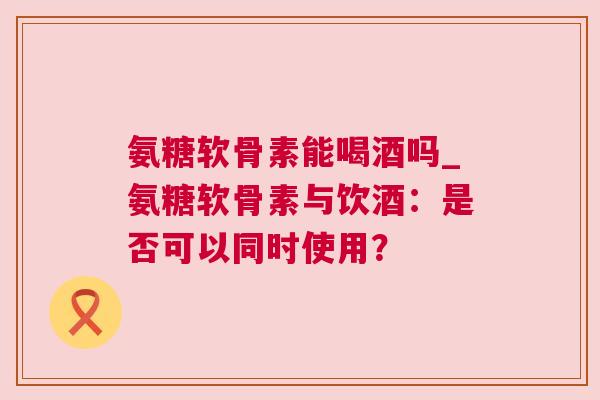 氨糖软骨素能喝酒吗_氨糖软骨素与饮酒:是否可以同时使用?