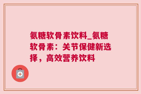 氨糖软骨素饮料_氨糖软骨素:关节保健新选择,高效营养饮料