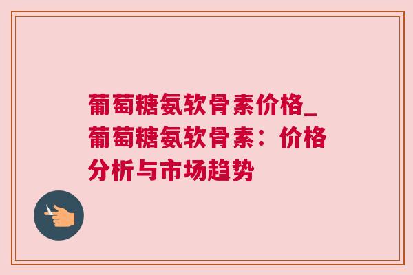 葡萄糖氨软骨素价格_葡萄糖氨软骨素:价格分析与市场趋势 葡萄糖氨软骨素价格_葡萄糖氨软骨素:价格分析与市场趋势