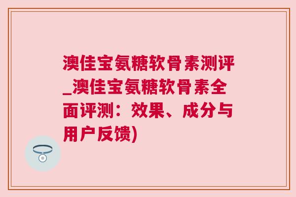 澳佳宝氨糖软骨素测评_澳佳宝氨糖软骨素全面评测：效果、成分与用户反馈)