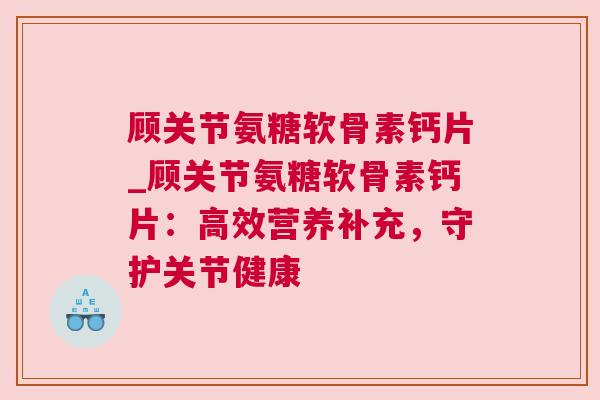 顾关节氨糖软骨素钙片_顾关节氨糖软骨素钙片:高效营养补充,守护关节健康 顾关节氨糖软骨素钙片_顾关节氨糖软骨素钙片:高效营养补充,守护关节健康