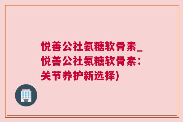 悦善公社氨糖软骨素_悦善公社氨糖软骨素:关节养护新选择)