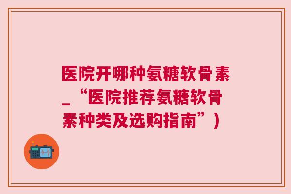 医院开哪种氨糖软骨素_“医院推荐氨糖软骨素种类及选购指南”)