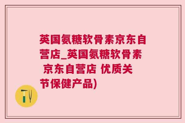 英国氨糖软骨素京东自营店_英国氨糖软骨素 京东自营店 优质关节保健产品)