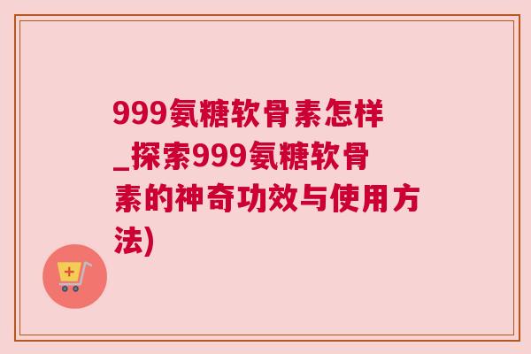 999氨糖软骨素怎样_探索999氨糖软骨素的神奇功效与使用方法)