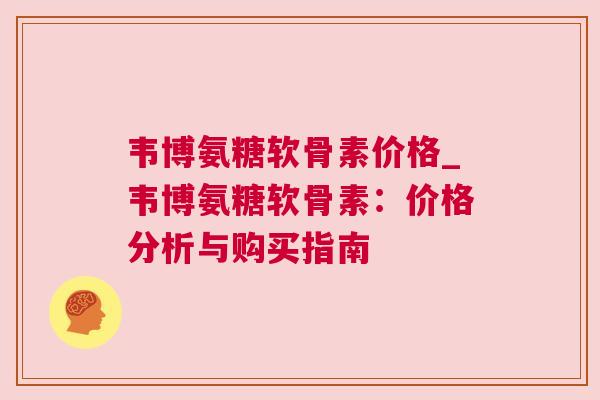 韦博氨糖软骨素价格_韦博氨糖软骨素：价格分析与购买指南