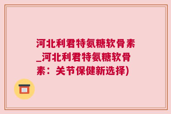 河北利君特氨糖软骨素_河北利君特氨糖软骨素：关节保健新选择)