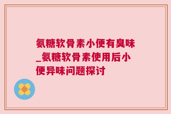氨糖软骨素小便有臭味_氨糖软骨素使用后小便异味问题探讨