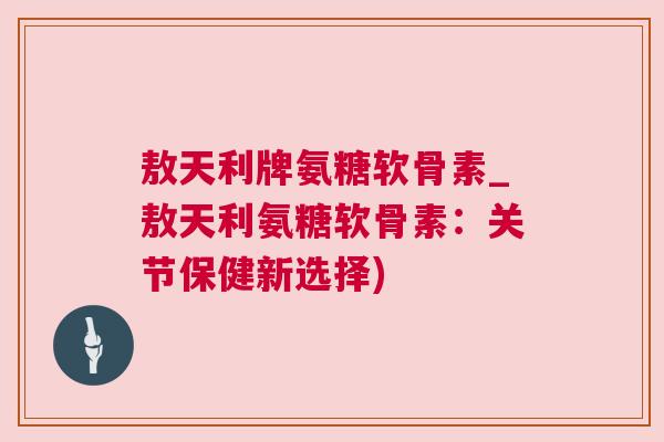 敖天利牌氨糖软骨素_敖天利氨糖软骨素:关节保健新选择)