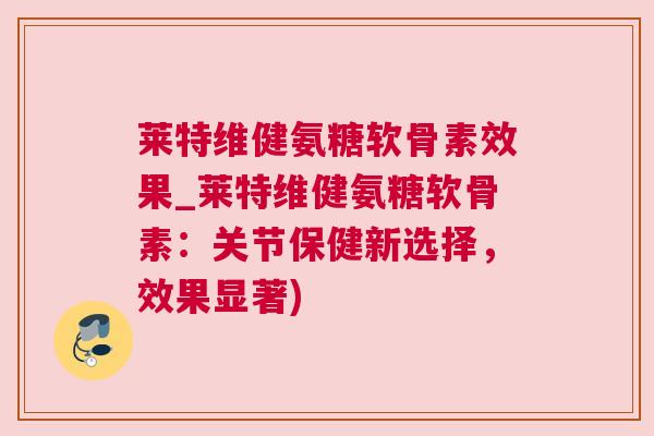莱特维健氨糖软骨素效果_莱特维健氨糖软骨素:关节保健新选择,效果显著)