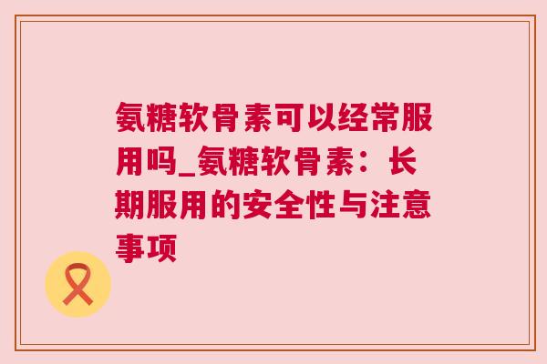 氨糖软骨素可以经常服用吗_氨糖软骨素:长期服用的安全性与注意事项 氨糖软骨素可以经常服用吗_氨糖软骨素:长期服用的安全性与注意事项