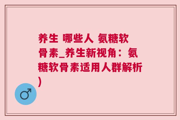 养生 哪些人 氨糖软骨素_养生新视角：氨糖软骨素适用人群解析)