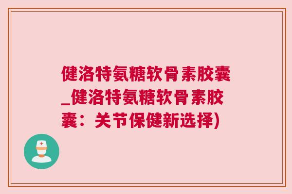 健洛特氨糖软骨素胶囊_健洛特氨糖软骨素胶囊:关节保健新选择)
