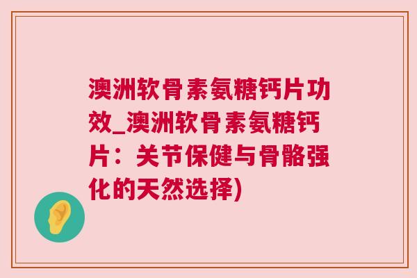 澳洲软骨素氨糖钙片功效_澳洲软骨素氨糖钙片:关节保健与骨骼强化的天然选择)