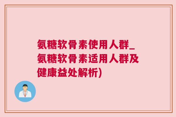 氨糖软骨素使用人群_氨糖软骨素适用人群及健康益处解析) 氨糖软骨素使用人群_氨糖软骨素适用人群及健康益处解析)