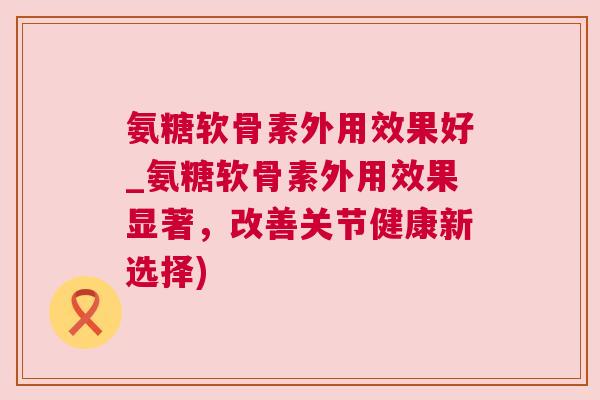 氨糖软骨素外用效果好_氨糖软骨素外用效果显著,改善关节健康新选择)