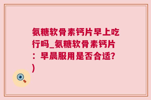 氨糖软骨素钙片早上吃行吗_氨糖软骨素钙片:早晨服用是否合适?)