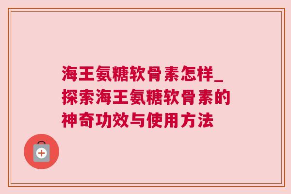 海王氨糖软骨素怎样_探索海王氨糖软骨素的神奇功效与使用方法