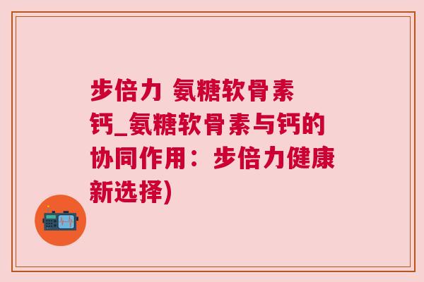 步倍力 氨糖软骨素 钙_氨糖软骨素与钙的协同作用:步倍力健康新选择)