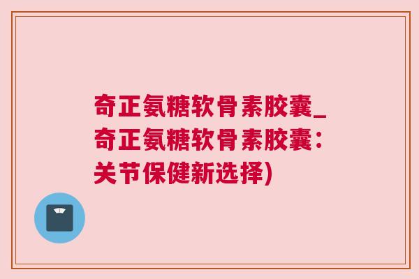 奇正氨糖软骨素胶囊_奇正氨糖软骨素胶囊:关节保健新选择)