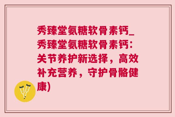 秀臻堂氨糖软骨素钙_秀臻堂氨糖软骨素钙:关节养护新选择,高效补充营养,守护骨骼健康)