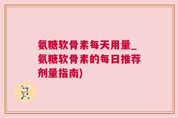 氨糖软骨素每天用量_氨糖软骨素的每日推荐剂量指南)