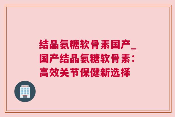 结晶氨糖软骨素国产_国产结晶氨糖软骨素:高效关节保健新选择