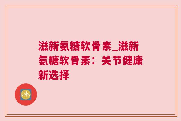 滋新氨糖软骨素_滋新氨糖软骨素:关节健康新选择