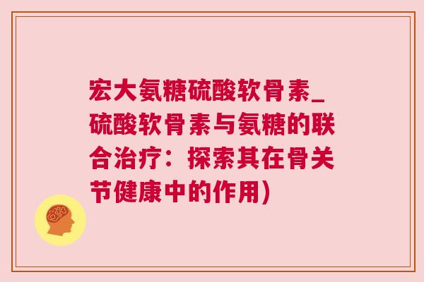 宏大氨糖硫酸软骨素_硫酸软骨素与氨糖的联合治疗:探索其在骨关节健康中的作用)