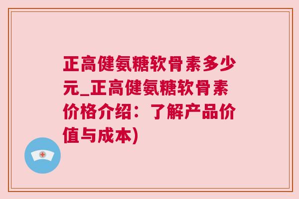 正高健氨糖软骨素多少元_正高健氨糖软骨素价格介绍：了解产品价值与成本)