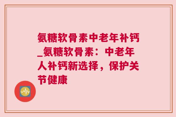 氨糖软骨素中老年补钙_氨糖软骨素:中老年人补钙新选择,保护关节健康