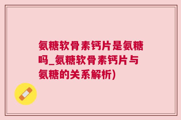 氨糖软骨素钙片是氨糖吗_氨糖软骨素钙片与氨糖的关系解析)