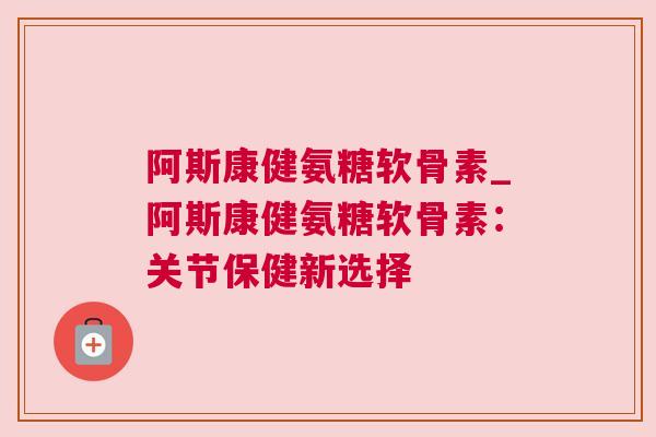 阿斯康健氨糖软骨素_阿斯康健氨糖软骨素:关节保健新选择