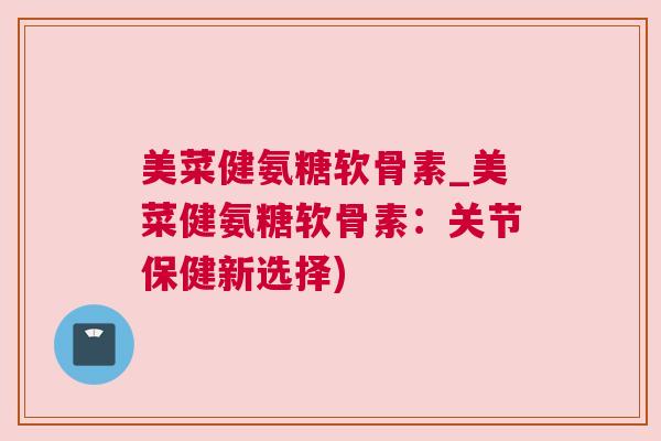 美菜健氨糖软骨素_美菜健氨糖软骨素:关节保健新选择)