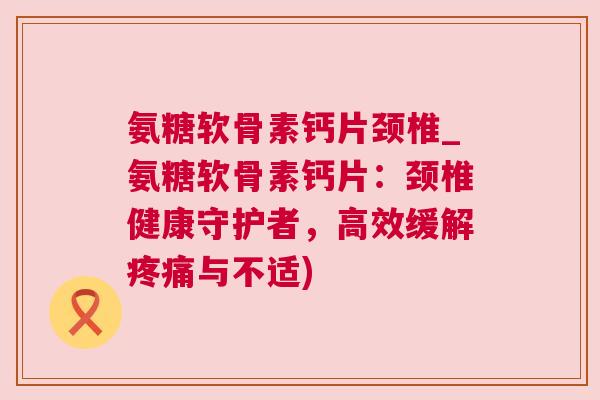 氨糖软骨素钙片颈椎_氨糖软骨素钙片:颈椎健康守护者,高效缓解疼痛与不适)