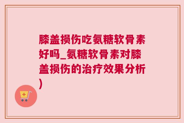 膝盖损伤吃氨糖软骨素好吗_氨糖软骨素对膝盖损伤的治疗效果分析)