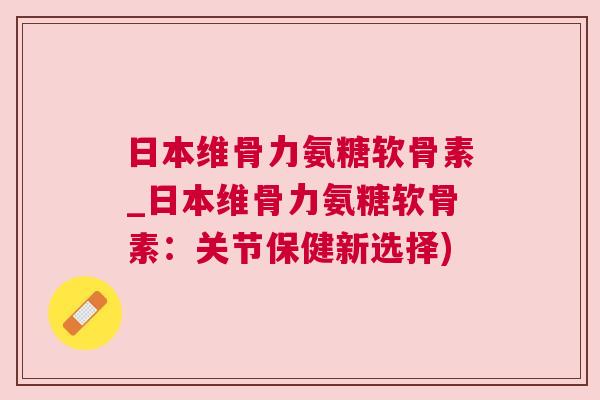 日本维骨力氨糖软骨素_日本维骨力氨糖软骨素:关节保健新选择)